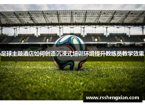 足球主题酒店如何创造沉浸式培训环境提升教练员教学效果